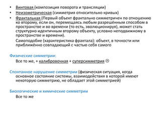 • Винтовая (композиция поворота и трансляции)
• Неизометрическая (симметрия относительно кривых)
• Фрактальная (Первый объект фрактально симметричен по отношению
ко второму, если он, перемещаясь любым разрешённым способом в
пространстве и во времени (то есть, эволюционируя), может стать
структурно идентичным второму объекту, условно неподвижному в
пространстве и времени).
Самоподобие (характеристика фрактала): объект, в точности или
приближённо совпадающий с частью себя самого
Физические симметрии:
Все то же, + калибровочная + суперсимметрия 
Спонтанное нарушение симметрии (физическая ситуация, когда
основное состояние системы, взаимодействия в которой имеют
некоторую симметрию, не обладает этой симметрией)
Биологические и химические симметрии
Все то же
 
