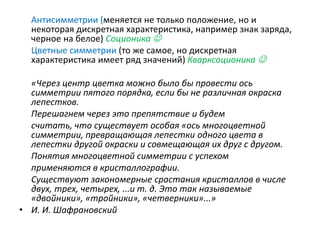 Антисимметрии (меняется не только положение, но и
некоторая дискретная характеристика, например знак заряда,
черное на белое) Соционика 
Цветные симметрии (то же самое, но дискретная
характеристика имеет ряд значений) Кварксоционика 
«Через центр цветка можно было бы провести ось
симметрии пятого порядка, если бы не различная окраска
лепестков.
Перешагнем через это препятствие и будем
считать, что существует особая «ось многоцветной
симметрии, превращающая лепестки одного цвета в
лепестки другой окраски и совмещающая их друг с другом.
Понятия многоцветной симметрии с успехом
применяются в кристаллографии.
Существуют закономерные срастания кристаллов в числе
двух, трех, четырех, ...и т. д. Это так называемые
«двойники», «тройники», «четверники»...»
• И. И. Шафрановский
 