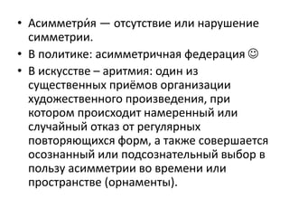 • Асимметри́я — отсутствие или нарушение
симметрии.
• В политике: асимметричная федерация 
• В искусстве – аритмия: один из
существенных приёмов организации
художественного произведения, при
котором происходит намеренный или
случайный отказ от регулярных
повторяющихся форм, а также совершается
осознанный или подсознательный выбор в
пользу асимметрии во времени или
пространстве (орнаменты).
 
