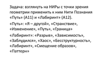 Задача: взглянуть на НИРы с точки зрения
геометрии применить к ним Нити Познания
«Путь» (А11) и «Лабиринт» (А12).
«Путь»: «Я – другой», «Странствие»,
«Изменение», «Путь», «Граница»
«Лабиринт»: «Разрыв», «Зависимость»,
«Заблудился», «Хаос», «Бесструктурность»,
«Лабиринт», «Смещение образов»,
«Паттерн»
 