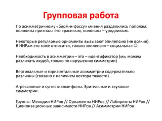 Групповая работа
По асимметричному «блом-и-фоссу» мнения разделились пополам:
половина признала его красивым, половина – уродливым.
Некоторые регулярные орнаменты вызывают эпилепсию (не всякие).
К НИРам это тоже относится, только эпилепсия – социальная .
Необходимость в асимметрии – это – идентификатор (мы можем
различать людей, только по нарушению симметрии)
Вертикальные и горизонтальные асимметрии содержательно
различны (связано с наличием вектора тяжести)
Агрессивные и суггестивные фоны. Зрительные и звуковые
симметрии.
Группы: Мелодии НИРов // Орнаменты НИРов // Лабиринты НИРов //
Цивилизационные зависимости НИРов // Асимметрии НИРов
 