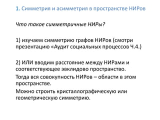 1. Симметрия и асимметрия в пространстве НИРов
Что такое симметричные НИРы?
1) изучаем симметрию графов НИРов (смотри
презентацию «Аудит социальных процессов Ч.4.)
2) ИЛИ вводим расстояние между НИРами и
соответствующее эвклидово пространство.
Тогда вся совокупность НИРов – области в этом
пространстве.
Можно строить кристаллографическую или
геометрическую симметрию.
 