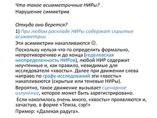 Что такое асимметричные НИРы?
Нарушение симметрии
Откуда оно берется?
1) При любом раскладе НИРы содержат скрытые
асимметрии
Эти асимметрии накапливаются .
Поскольку нельзя что-то определить формально,
непротиворечиво и до конца (геделевская
неопределенность НИРов), любой НИР содержит
неучтенные и, как правило, невидимые для
исследователя «хвосты». Далее при движении слева
направо по графу исследований эти «хвосты»
накапливаются (скрытые или теневые НИРы).
Вероятно, такое движение вызывает сценарное
излучение, которое может быть зарегистрировано.
Если накопилось очень много, «хвосты» проявляются и,
зачастую, в форме «Темза, сэр!»
Пример: «Далекая радуга».
 