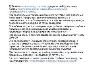 2) Всякая стратегия развития содержит выбор и ставку,
поэтому стратегическая наука асимметризует
пространство НИРов.
При такой асимметризации возникает естественная проблема
«горловины прорыва», выполняются все теоремы о
позиционности из «Самоучителя…» и при хорошем «раскладе»
разворачивается борьба за точки связности.
При обычном (т.е. плохом) раскладе работает теорема: глубина
продвижения равна полуширине участка прорыва, и
происходит борьба за расширение «горловины».
Проблема здесь в том, что стратегия всегда предпочитает часть
целому.
Это предполагает, что целое может быть восстановлено, в
известном смысле, автоматически. Но это, вообще-то, без
гарантии. Например, советские прорывы на отдельных
направлениях не достраивались до целого никогда.
Мы полагаем, что такая достройка должна быть организована
машинным образом (исследования группы А).
В языке сюжетов – симметричная «застройка» (например, по
Кристаллеру ) – стабилизант, останавливающий сюжет.
 