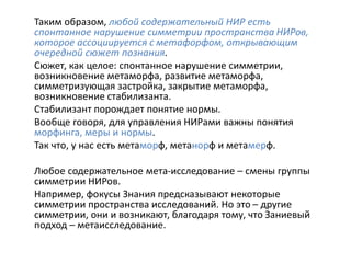 Таким образом, любой содержательный НИР есть
спонтанное нарушение симметрии пространства НИРов,
которое ассоциируется с метафорфом, открывающим
очередной сюжет познания.
Сюжет, как целое: спонтанное нарушение симметрии,
возникновение метаморфа, развитие метаморфа,
симметризующая застройка, закрытие метаморфа,
возникновение стабилизанта.
Стабилизант порождает понятие нормы.
Вообще говоря, для управления НИРами важны понятия
морфинга, меры и нормы.
Так что, у нас есть метаморф, метанорф и метамерф.
Любое содержательное мета-исследование – смены группы
симметрии НИРов.
Например, фокусы Знания предсказывают некоторые
симметрии пространства исследований. Но это – другие
симметрии, они и возникают, благодаря тому, что Заниевый
подход – метаисследование.
 