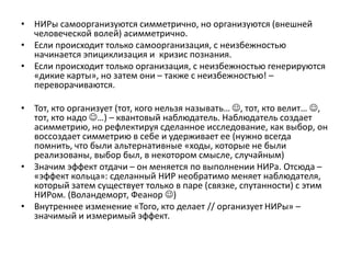 • НИРы самоорганизуются симметрично, но организуются (внешней
человеческой волей) асимметрично.
• Если происходит только самоорганизация, с неизбежностью
начинается эпициклизация и кризис познания.
• Если происходит только организация, с неизбежностью генерируются
«дикие карты», но затем они – также с неизбежностью! –
переворачиваются.
• Тот, кто организует (тот, кого нельзя называть… , тот, кто велит… ,
тот, кто надо …) – квантовый наблюдатель. Наблюдатель создает
асимметрию, но рефлектируя сделанное исследование, как выбор, он
воссоздает симметрию в себе и удерживает ее (нужно всегда
помнить, что были альтернативные «ходы, которые не были
реализованы, выбор был, в некотором смысле, случайным)
• Значим эффект отдачи – он меняется по выполнении НИРа. Отсюда –
«эффект кольца»: сделанный НИР необратимо меняет наблюдателя,
который затем существует только в паре (связке, спутанности) с этим
НИРом. (Воландеморт, Феанор )
• Внутреннее изменение «Того, кто делает // организует НИРы» –
значимый и измеримый эффект.
 