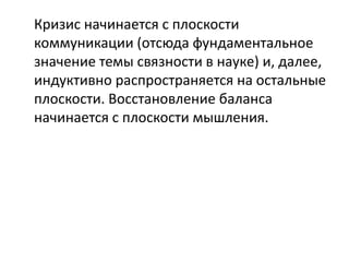 Кризис начинается с плоскости
коммуникации (отсюда фундаментальное
значение темы связности в науке) и, далее,
индуктивно распространяется на остальные
плоскости. Восстановление баланса
начинается с плоскости мышления.
 