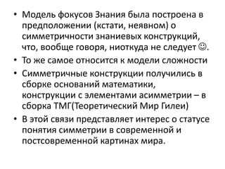 • Модель фокусов Знания была построена в
предположении (кстати, неявном) о
симметричности знаниевых конструкций,
что, вообще говоря, ниоткуда не следует .
• То же самое относится к модели сложности
• Симметричные конструкции получились в
сборке оснований математики,
конструкции с элементами асимметрии – в
сборка ТМГ(Теоретический Мир Гилеи)
• В этой связи представляет интерес о статусе
понятия симметрии в современной и
постсовременной картинах мира.
 