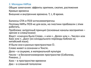 2. Мелодии НИРов
Общие замечания: эффекты аритмии, сжатия, растяжения
Кривые времена
Внешние и внутренние времена. T, τ, ϴ время.
Балансы СПА и ПОЭ антисимметричны
Поэтому НИРы ПОЭ не для всех, но гностики пробовали с этим
работать.
Проблема: антропный принцип (основные каналы восприятия –
зрение и слова/знаки)
Фауст: «сначала было Слово…» или «…Дело» или «…Число» или
Хаос или «…Дао» (из синодального перевода Библии на
китайский язык).
И были они в разных пространствах .
Слово живет в сознании и Тексте.
Дело – в социуме, в материальной культуре
Число – в бесконечномерном пространстве (Соболева,
Римана…)
Хаос – в пространстве-времени
Дао – в сложной топологии
 