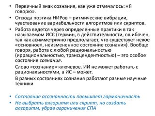 • Первичный знак сознания, как уже отмечалось: «Я
говорю».
• Отсюда поэтика НИРов – ритмические вибрации,
чувствование вариабельности алгоритмов или скриптов.
• Работа ведется через определенные практики в так
называемом ИСС (термин, в действительности, ошибочен,
так как асимметрично предполагает, что существует некое
«основное», неизмененное состояние сознания). Вообще
говоря, работа с любой рациональностью
(иррациональностью, трансцендентностью) – это особое
состояние сознания.
Слово «сознание» ключевое. ИИ не может работать с
рациональностями, а ИС – может.
В разных состояниях сознания работают разные научные
техники
• Состояние осознанности повышает гармоничность
• Не выбрать алгоритм или скрипт, но создать
алгоритм, убрав ограничения СПА
 