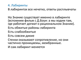 4. Лабиринты
В лабиринтах все нечетко, ответы расплывчаты
Но Знание существует именно в лабиринте
(вспомним фильм с Д.Боуи: а мы ходим там,
где работает догмат о рациональном Знании).
Есть обжитые районы лабиринта
Есть слабообжитые
Есть совсем дикие
Стенки оказывают сопротивление, но они
частично проницаемы, мембранные.
И сам лабиринт меняется
 