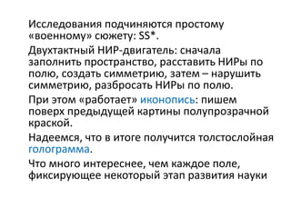Исследования подчиняются простому
«военному» сюжету: SS*.
Двухтактный НИР-двигатель: сначала
заполнить пространство, расставить НИРы по
полю, создать симметрию, затем – нарушить
симметрию, разбросать НИРы по полю.
При этом «работает» иконопись: пишем
поверх предыдущей картины полупрозрачной
краской.
Надеемся, что в итоге получится толстослойная
голограмма.
Что много интереснее, чем каждое поле,
фиксирующее некоторый этап развития науки
 