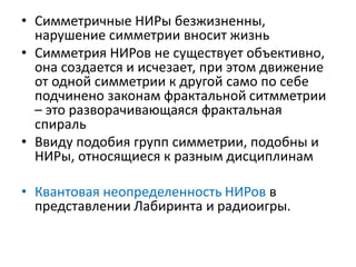 • Симметричные НИРы безжизненны,
нарушение симметрии вносит жизнь
• Симметрия НИРов не существует объективно,
она создается и исчезает, при этом движение
от одной симметрии к другой само по себе
подчинено законам фрактальной ситмметрии
– это разворачивающаяся фрактальная
спираль
• Ввиду подобия групп симметрии, подобны и
НИРы, относящиеся к разным дисциплинам
• Квантовая неопределенность НИРов в
представлении Лабиринта и радиоигры.
 