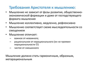 Требования Аристотеля к мышлению:
• Мышление не зависит от фазы развития, общественно-
экономической формации и даже от господствующего
формата мышления
• Мышление коллективно, медленно, рефлексивно
• Мышление соответствует схеме мыследеятельности со
смещением
• Мышление отличает:
– важное от неважного;
– рациональное от нерационального (он не проявил
нерациональности )
– чистое от смешанного
Мышление должно стать гармоничным, образным,
метарациональным
 