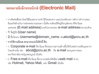 จดหมายอิเล็กทรอนิกส์ (Electronic Mail)
• การติดต่อสื่อสารโดยใช้อีเมลสามารถทาได้โดยสะดวก และประหยัดเวลา หลักการทางานของ
อีเมลก็คล้ายกับการส่งจดหมายธรรมดา นั้นคือ จะต้องมีที่อยู่ที่ระบุชัดเจน ก็คือ อีเมล
แอดเดรส (E-mail address) องค์ประกอบของ e-mail addressประกอบด้วย
• 1 ชื่อผู้ใช้ (User name)
• 2.ชื่อโดเมน Username@domain_name เช่นabcd@pcru.ac.th
• การใช้งานอีเมล สามารถแบ่งได้ดังนี้คือ
• 1. Corporate e-mail คือ อีเมล ที่หน่วยงานต่างๆสร้างขึ้นให้กับพนักงานหรือบุคลากร
ในองค์กรนั้น เช่น abcd@pcru.ac.th คือ e-mail ของบุคลากรของ
มหาวิทยาลัยราชภัฏเพชนบูรณ์ เป็นต้น
• 2. Free e-mail คือ อีเมล ที่สามารถสมัครได้ฟรีตามweb mail ต่างๆ
เช่น Hotmail, Yahoo Mail, และ Gmail เป็นต้น
 