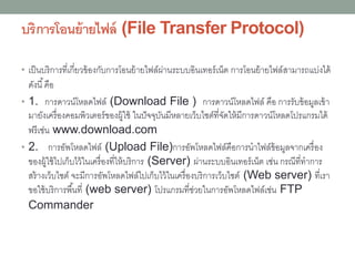 บริการโอนย้ายไฟล์ (File Transfer Protocol)
• เป็นบริการที่เกี่ยวข้องกับการโอนย้ายไฟล์ผ่านระบบอินเทอร์เน็ต การโอนย้ายไฟล์สามารถแบ่งได้
ดังนี้คือ
• 1. การดาวน์โหลดไฟล์ (Download File ) การดาวน์โหลดไฟล์ คือ การรับข้อมูลเข้า
มายังเครื่องคอมพิวเตอร์ของผู้ใช้ ในปัจจุบันมีหลายเว็บไซต์ที่จัดให้มีการดาวน์โหลดโปรแกรมได้
ฟรีเช่น www.download.com
• 2. การอัพโหลดไฟล์ (Upload File)การอัพโหลดไฟล์คือการนาไฟล์ข้อมูลจากเครื่อง
ของผู้ใช้ไปเก็บไว้ในเครื่องที่ให้บริการ (Server) ผ่านระบบอินเทอร์เน็ต เช่น กรณีที่ทาการ
สร้างเว็บไซต์ จะมีการอัพโหลดไฟล์ไปเก็บไว้ในเครื่องบริการเว็บไซต์ (Web server) ที่เรา
ขอใช้บริการพื้นที่ (web server) โปรแกรมที่ช่วยในการอัพโหลดไฟล์เช่น FTP
Commander
 
