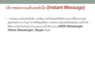 บริการสนทนาบนอินเทอร์เน็ต (Instant Message)
• . การสนทนาบนอินเทอร์เน็ตคือ การส่งข้อความถึงกันโดยทันทีทันใด นอกจากนี้ยังสามารถส่ง
สัญลักษณ์ต่างๆ อาทิ รูปภาพ ไฟล์ข้อมูลได้ด้วย การสนทนาบนอินเทอร์เน็ตเป็นโปรแกรมที่กาลัง
ได้รับความนิยมในปัจจุบัน โปรแกรมประเภทนี้เช่น โปรแกรมMSN Messenger,
Yahoo Messenger, Skype เป็นต้น
 