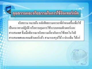 จริยธรรม หมายถึง หลักศีลธรรมจรรยาที่กาหนดขึ้นเพื่อใช้
เป็นแนวทางปฏิบัติ หรือควบคุมการใช้ระบบคอมพิวเตอร์และ
สารสนเทศ ซึ่งเมื่อพิจารณาจริยธรรมเกี่ยวกับการใช้เทคโนโลยี
สารสนเทศและคอมพิวเตอร์แล้ว สามารถสรุปได้ 4 ประเด็น ได้แก่
คุณธรรมและจริยธรรมในการใช้อินเทอร์เน็ต
 