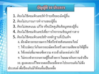 1. ต้องไม่ใช้คอมพิวเตอร์ทำร้ำยหรือละเมิดูู้อื่น
2. ต้องไม่รบกวนกำรทำงำนของูู้อื่น
3. ต้องไม่สอดแนม แก้ไข หรือเปิดดูแฟ้ มข้อมูลของูู้อื่น
4. ต้องไม่ใช้คอมพิวเตอร์เพื่อกำรโจรกรรมข้อมูลข่ำวสำร
5. ต้องไม่ใช้คอมพิวเตอร์สร้ำงหลักฐำนที่เป็นเท็จ
6. ต้องมีจรรยาบรรณการใช้เครือข่ายสังคมออนไลน์
7. ให้ระมัดระวังในการละเมิดหรือสร้างความเสียหายให้ผู้อื่น
8. ให้แหล่งที่มาของข้อความ ควรอ้างอิงแหล่งข่าวได้
9. ไม่กระทาการรบกวนผู้อื่นด้วยการโฆษณาเกินความจาเป็น
10. ดูแลและแก้ไขหากตกเป็นเหยื่อจากโปรแกรมอันไม่พึง
ประสงค์เพื่อป้องกันมิให้คนอื่นเป็นเหยื่อ
บัญญัติ 10 ประการ
 