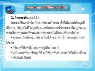 ผลกระทบการใช้อินเทอร์เน็ต
1. โทษของอินเทอร์เน็ต
โทษของอินเทอร์เน็ต มีหลำกหลำยลักษณะ ทั้งที่เป็นแหล่งข้อมูลที่
เสียหำย, ข้อมูลไม่ดี ไม่ถูกต้อง, แหล่งประกำศซื้อขำยของูิดกฏหมำย,
ขำยบริกำรทำงเพศ ที่รวมและกระจำยของไวรัสคอมพิวเตอร์ต่ำงๆ
• อินเทอร์เน็ตเป็นระบบอิสระ ไม่มีเจ้ำของ ทำให้กำรควบคุมกระทำ
ได้ยำก
• มีข้อมูลที่มีูลเสียเูยแพร่อยู่ปริมำณมำก
• ไม่มีระบบจัดกำรข้อมูลที่ดี ทำให้กำรค้นหำกระทำได้ไม่ดีเท่ำที่ควร
• เติบโตเร็วเกินไป
 