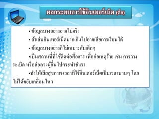 • ข้อมูลบางอย่างอาจไม่จริง
• ถ้าเล่นอินเทอร์เน็ตมากเกินไปอาจเสียการเรียนได้
• ข้อมูลบางอย่างก็ไม่เหมาะกับเด็กๆ
•เป็นสถานที่ที่ใช้ติดต่อสื่อสาร เพื่อก่อเหตุร้าย เช่น การวาง
ระเบิด หรือล่อลวงผู้อื่นไปกระทาชาเรา
•ทาให้เสียสุขภาพ เวลาที่ใช้อินเตอร์เน็ตเป็นเวลานานๆ โดย
ไม่ได้ขยับเคลื่อนไหว
ผลกระทบการใช้อินเทอร์เน็ต (ต่อ)
 