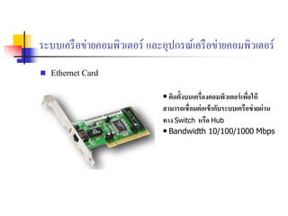 ระบบเครือข่ายคอมพิวเตอร์ และอุปกรณ์เครือข่ายคอมพิวเตอร์
 Ethernet Card
• ติดตั้งบนเครื่องคอมพิวเตอร์เพื่อให้
สามารถเชื่อมต่อเข้ากับระบบเครือข่ายผ่าน
ทาง Switch หรือ Hub
• Bandwidth 10/100/1000 Mbps
 