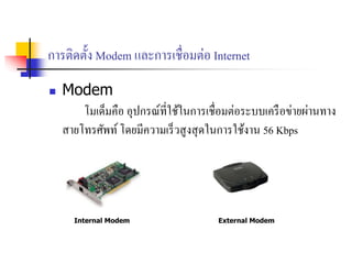 การติดตั้ง Modem และการเชื่อมต่อ Internet
 Modem
โมเด็มคือ อุปกรณ์ที่ใช้ในการเชื่อมต่อระบบเครือข่ายผ่านทาง
สายโทรศัพท์โดยมีความเร็วสูงสุดในการใช้งาน 56 Kbps
Internal Modem External Modem
 