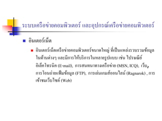 ระบบเครือข่ายคอมพิวเตอร์ และอุปกรณ์เครือข่ายคอมพิวเตอร์
 อินเตอร์เน็ต
 อินเตอร์เน็ตเครือข่ายคอมพิวเตอร์ขนาดใหญ่ ที่เป็นแหล่งรวบรวมข้อมูล
ในด้านต่างๆ และมีการให้บริการในหลายรูปแบบ เช่น ไปรษณีย์
อิเล็คโทรนิค (E-mail), การสนทนาทางเครือข่าย (MSN, ICQ), เว็บ,
การโอนถ่ายแฟ้มข้อมูล (FTP), การเล่นเกมส์ออนไลน์ (Ragnarok) , การ
เข้าชมเว็บไซต์ (Web)
 