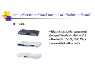 ระบบเครือข่ายคอมพิวเตอร์ และอุปกรณ์เครือข่ายคอมพิวเตอร์
 Switch
• ใช้ในการเชื่อมต่อกับเครื่องคอมพิวเตอร์เข้า
เป็นระบบเครือข่ายเดียวกัน หรือต่างกันก็ดด้
• Bandwidth 10/100/1000 Mbps
• แต่ละพอร์ตดม่มีการใช้งานร่วมกัน
 