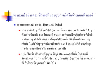 ระบบเครือข่ายคอมพิวเตอร์ และอุปกรณ์เครือข่ายคอมพิวเตอร์
 ความแตกต่างระหว่าง Hub และ Switch
 Hub จะส่งข้อมูลที่เข้ามาไปยังทุกๆ พอร์ตของHub ยกเว้นพอร์ตที่ข้อมูล
ดังกล่าวเข้ามายัง Hub ในขณะที่ Switch จะทาการเรียนรู้อุปกรณ์ที่ต่อกับ
พอร์ตต่างๆ ทาให้ Switch ส่งข้อมูลไปยังพอร์ตที่มีเครื่องปลายทางอยู่
เท่านั้น ไม่ส่งไปทุกๆ พอร์ตเหมือนกับ Hub ซึ่งส่งผลให้ปริมาณข้อมูล
ภายในระบบเครือข่ายไม่มากเกินความจาเป็น
 Hub เป็นเพียงตัวขยายสัญญาณข้อมูล (Repeater) เท่านั้น ในขณะที่
Switch จะมีการทางานที่ซับซ้อนกว่า, มีการเรียนรู้อุปกรณ์ที่เชื่อมต่อ, การ
ตัดสินใจส่งข้อมูลออกไปพอร์ตใด
 