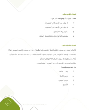 27
‫اإلسالمية‬ ‫التربية‬ ‫معلمي‬ ‫الختبار‬ ‫المتقدم‬ ‫دليل‬
:‫عشر‬ ‫الثامن‬ ‫السؤال‬
:‫هي‬ ‫الجهاد‬ ‫مشروعية‬ ‫من‬ ‫الحكمة‬
.‫مشرك‬ ‫أو‬ ‫كافر‬ ‫األرض‬ ‫في‬ ‫يبقى‬ ‫أال‬ 	‫أ‬ 	
.‫كتابي‬ ‫أو‬ ‫كافر‬ ‫األرض‬ ‫في‬ ‫يبقى‬ ‫أال‬ 	‫ب‬ 	
.‫وجل‬ ‫عز‬ ‫اهلل‬ ‫دين‬ ‫نشر‬ 	‫ج‬ 	
.‫الكفار‬ ‫على‬ ‫والقضاء‬ ،‫وجل‬ ‫عز‬ ‫اهلل‬ ‫دين‬ ‫نشر‬ 	‫د‬ 	
:‫عشر‬ ‫التاسع‬ ‫السؤال‬
)‫رقبة‬ ‫(فتحرير‬ ‫الظهار‬ ‫كفارة‬ ‫في‬ ‫وقال‬ )‫مؤمنة‬ ‫رقبة‬ ‫(فتحرير‬ ‫الخطأ‬ ‫القتل‬ ‫كفارة‬ ‫في‬ ‫تعالى‬ ‫اهلل‬ ‫قال‬
.‫المقيد‬ ‫على‬ ‫المطلق‬ ‫حمل‬ ‫باب‬ ‫من‬ ‫الظهار‬ ‫كفارة‬ ‫في‬ ‫الرقبة‬ ‫عتق‬ ‫في‬ ‫اإليمان‬ ‫اشتراط‬ ‫إن‬ :‫محمد‬ ‫قال‬
.‫العام‬ ‫على‬ ‫الخاص‬ ‫حمل‬ ‫باب‬ ‫من‬ ‫ذلك‬ ‫إن‬ :‫أحمد‬ ‫وقال‬
.‫المبين‬ ‫على‬ ‫المجمل‬ ‫حمل‬ ‫باب‬ ‫من‬ ‫ذلك‬ ‫إن‬ :‫إبراهيم‬ ‫وقال‬
‫منهم؟‬ ‫المصيب‬ ‫من‬
.‫فقط‬ ‫محمد‬ 	‫أ‬ 	
.‫فقط‬ ‫أحمد‬ 	‫ب‬ 	
.‫وأحمد‬ ‫محمد‬ 	‫ج‬ 	
.‫الجميع‬ 	‫د‬ 	
 
