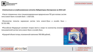 ВЗЛОМ КЛИЕНТ БАНКА
Статистика из опубликованного отчета Лаборатории Касперского за 2014 год:
•Число отраженных атак специализированным вредоносным ПО для взлома систем
типа клиент-банк и онлайн банк - 1 920 520;
•Количество попыток заражения систем типа клиент-банк и онлайн банк –
16 552 498;
•Российская Федерация занимает второе место в мире по количеству атакованных
пользователей систем типа клиент-банк и онлайн банк.
•Средний объем потерь атакованной компании 700 000 рублей;
г. НОВОСИБИРСК
2 ИЮНЯ 2016
#CODEIB
 