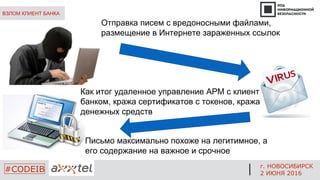 ВЗЛОМ КЛИЕНТ БАНКА
Отправка писем с вредоносными файлами,
размещение в Интернете зараженных ссылок
Письмо максимально похоже на легитимное, а
его содержание на важное и срочное
Как итог удаленное управление АРМ с клиент
банком, кража сертификатов с токенов, кража
денежных средств
г. НОВОСИБИРСК
2 ИЮНЯ 2016
#CODEIB
 
