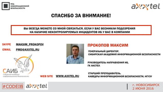 СПАСИБО ЗА ВНИМАНИЕ!
ВЫ ВСЕГДА МОЖЕТЕ СО МНОЙ СВЯЗАТЬСЯ, ЕСЛИ У ВАС ВОЗНИКЛИ ПОДОЗРЕНИЯ
НА НАЛИЧИЕ НЕКОНТРОЛИРУЕМЫХ ИНЦИДЕНТОВ ИБ У ВАС В КОМПАНИИ
ПРОКОПОВ МАКСИМ
ГЕНЕРАЛЬНЫЙ ДИРЕКТОР,
СИБИРСКАЯ АКАДЕМИЯ ИНФОРМАЦИОННОЙ БЕЗОПАСНОСТИ
РУКОВОДИТЕЛЬ НАПРАВЛЕНИЯ ИБ,
ГК АКСТЕЛ
СТАРШИЙ ПРЕПОДАВАТЕЛЬ,
КАВЕДРЫ ИНФОРМАЦИОННОЙ БЕЗОПАСНОСТИ, НГУЭУ
SKYPE
EMAIL
MAKSIM_PROKOPOV
PMD@AXXTEL.RU
WEB SITE WWW.AXXTEL.RU
г. НОВОСИБИРСК
2 ИЮНЯ 2016
#CODEIB
 