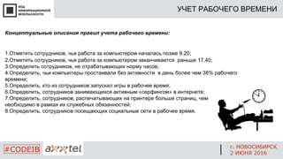 Концептуальные описания правил учета рабочего времени:
1.Отметить сотрудников, чья работа за компьютером началась позже 9.20;
2.Отметить сотрудников, чья работа за компьютером заканчивается раньше 17.40;
3.Определить сотрудников, не отрабатывающих норму часов;
4.Определить, чьи компьютеры простаивали без активности в день более чем 38% рабочего
времени;
5.Определить, кто из сотрудников запускал игры в рабочее время;
6.Определить, сотрудников занимающихся активным «серфингом» в интернете;
7.Определить, сотрудников, распечатывающих на принтере больше страниц, чем
необходимо в рамках их служебных обязанностей;
8.Определить, сотрудников посещающих социальные сети в рабочее время.
УЧЕТ РАБОЧЕГО ВРЕМЕНИ
г. НОВОСИБИРСК
2 ИЮНЯ 2016
#CODEIB
 