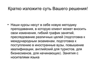 !Кратко изложите суть Вашего решения
• Наши курсы несут в себе новую методику
,преподавания в которую клиент может вносить
, ,свои изменения гибкий график занятий
преследование различных целей (подготовка к
,международным экзаменам подготовка к
,поступлению в иностранные вузы повышение
, ,квалификации английский для туристов для
,бизнесменов для начинающих). Занятия с
носителями языка
 