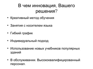 ,В чем инновация Вашего
?решения
• Креативный метод обучения
• Занятия с носителем языка
• Гибкий график
• Индивидуальный подход
• Использование новых учебников популярных
зданий
• .В обслуживании Высококвалифицированный
.персонал
 