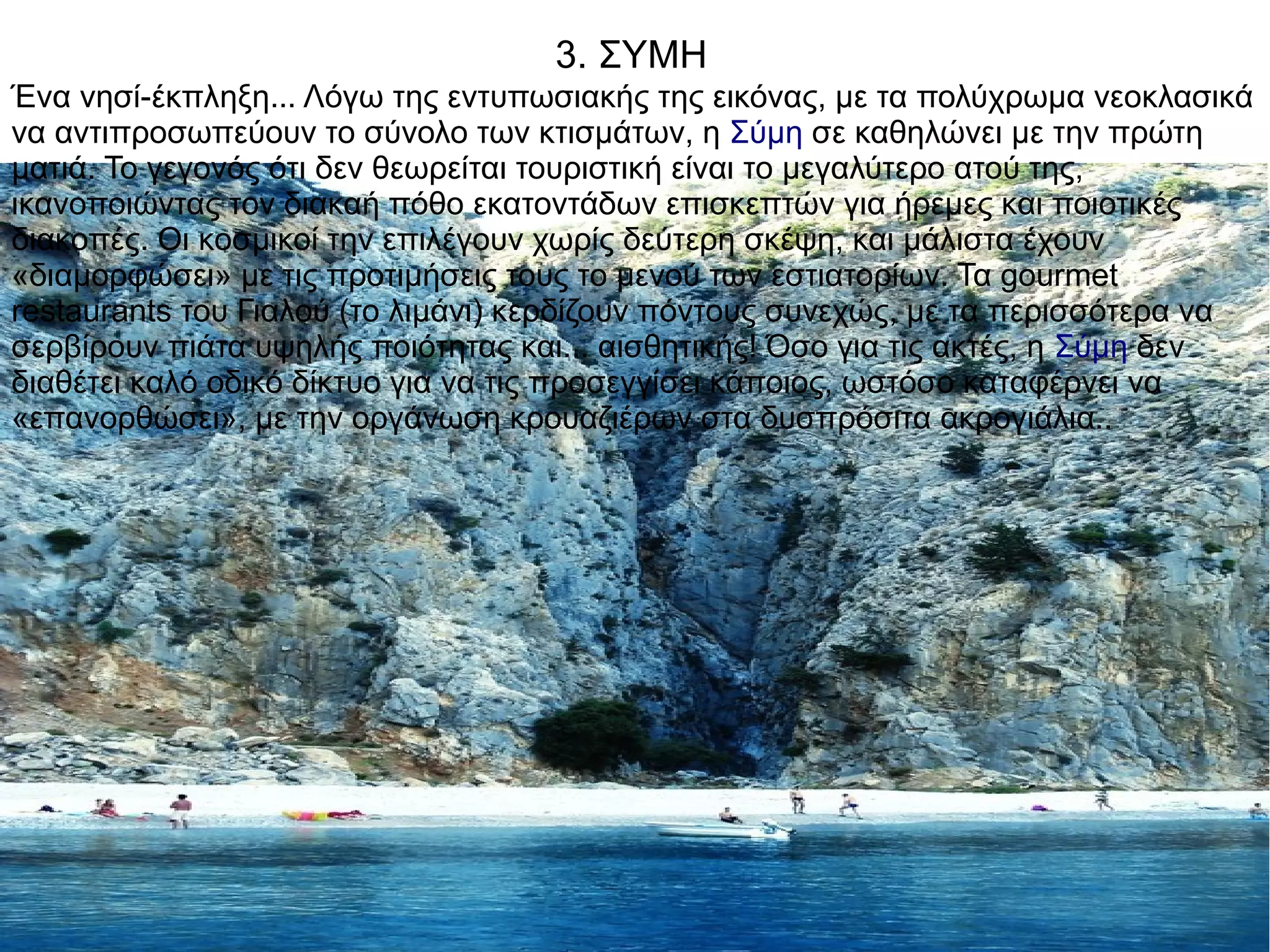 3. ΣΥΜΗ
Ένα νησί-έκπληξη... Λόγω της εντυπωσιακής της εικόνας, με τα πολύχρωμα νεοκλασικά
να αντιπροσωπεύουν το σύνολο των κτισμάτων, η Σύμη σε καθηλώνει με την πρώτη
ματιά. Το γεγονός ότι δεν θεωρείται τουριστική είναι το μεγαλύτερο ατού της,
ικανοποιώντας τον διακαή πόθο εκατοντάδων επισκεπτών για ήρεμες και ποιοτικές
διακοπές. Οι κοσμικοί την επιλέγουν χωρίς δεύτερη σκέψη, και μάλιστα έχουν
«διαμορφώσει» με τις προτιμήσεις τους το μενού των εστιατορίων. Τα gourmet
restaurants του Γιαλού (το λιμάνι) κερδίζουν πόντους συνεχώς, με τα περισσότερα να
σερβίρουν πιάτα υψηλής ποιότητας και... αισθητικής! Όσο για τις ακτές, η Σύμη δεν
διαθέτει καλό οδικό δίκτυο για να τις προσεγγίσει κάποιος, ωστόσο καταφέρνει να
«επανορθώσει», με την οργάνωση κρουαζιέρων στα δυσπρόσιτα ακρογιάλια..
 