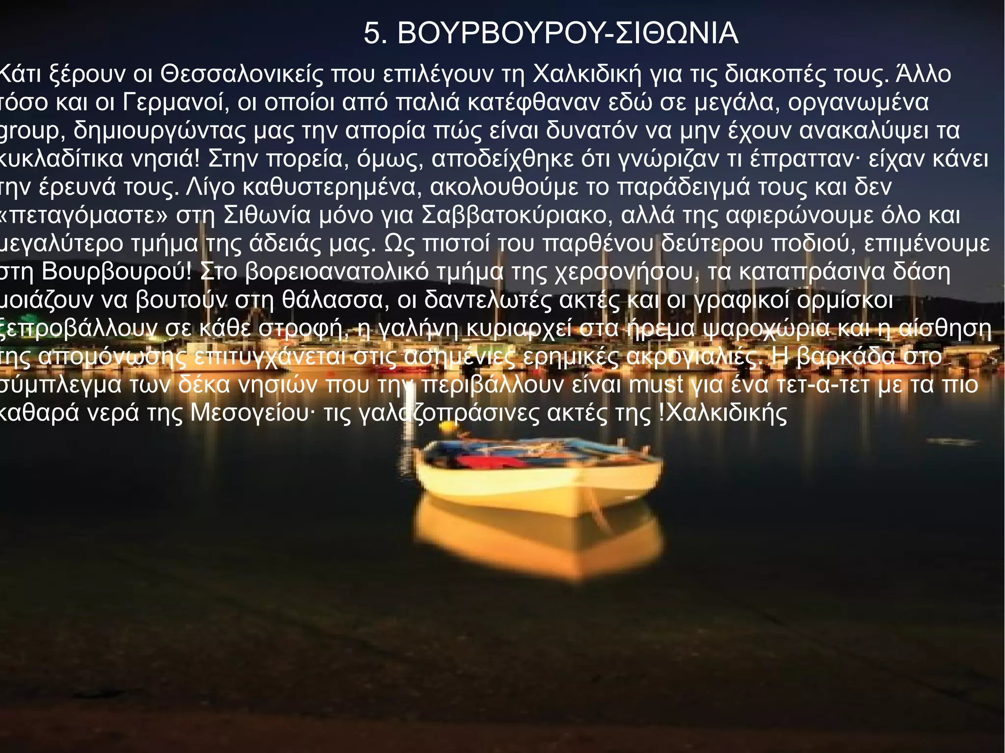 5. ΒΟΥΡΒΟΥΡΟΥ-ΣΙΘΩΝΙΑ
Κάτι ξέρουν οι Θεσσαλονικείς που επιλέγουν τη Χαλκιδική για τις διακοπές τους. Άλλο
τόσο και οι Γερμανοί, οι οποίοι από παλιά κατέφθαναν εδώ σε μεγάλα, οργανωμένα
group, δημιουργώντας μας την απορία πώς είναι δυνατόν να μην έχουν ανακαλύψει τα
κυκλαδίτικα νησιά! Στην πορεία, όμως, αποδείχθηκε ότι γνώριζαν τι έπρατταν· είχαν κάνει
την έρευνά τους. Λίγο καθυστερημένα, ακολουθούμε το παράδειγμά τους και δεν
«πεταγόμαστε» στη Σιθωνία μόνο για Σαββατοκύριακο, αλλά της αφιερώνουμε όλο και
μεγαλύτερο τμήμα της άδειάς μας. Ως πιστοί του παρθένου δεύτερου ποδιού, επιμένουμε
στη Βουρβουρού! Στο βορειοανατολικό τμήμα της χερσονήσου, τα καταπράσινα δάση
μοιάζουν να βουτούν στη θάλασσα, οι δαντελωτές ακτές και οι γραφικοί ορμίσκοι
ξεπροβάλλουν σε κάθε στροφή, η γαλήνη κυριαρχεί στα ήρεμα ψαροχώρια και η αίσθηση
της απομόνωσης επιτυγχάνεται στις ασημένιες ερημικές ακρογιαλιές. Η βαρκάδα στο
σύμπλεγμα των δέκα νησιών που την περιβάλλουν είναι must για ένα τετ-α-τετ με τα πιο
καθαρά νερά της Μεσογείου· τις γαλαζοπράσινες ακτές της !Χαλκιδικής
 