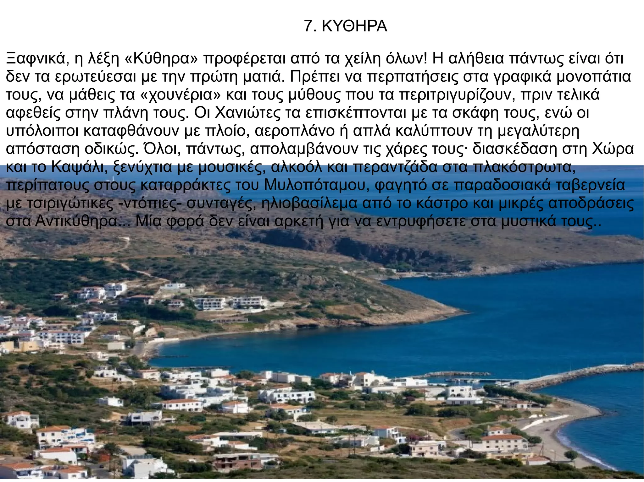 7. ΚΥΘΗΡΑ
Ξαφνικά, η λέξη «Κύθηρα» προφέρεται από τα χείλη όλων! Η αλήθεια πάντως είναι ότι
δεν τα ερωτεύεσαι με την πρώτη ματιά. Πρέπει να περπατήσεις στα γραφικά μονοπάτια
τους, να μάθεις τα «χουνέρια» και τους μύθους που τα περιτριγυρίζουν, πριν τελικά
αφεθείς στην πλάνη τους. Οι Χανιώτες τα επισκέπτονται με τα σκάφη τους, ενώ οι
υπόλοιποι καταφθάνουν με πλοίο, αεροπλάνο ή απλά καλύπτουν τη μεγαλύτερη
απόσταση οδικώς. Όλοι, πάντως, απολαμβάνουν τις χάρες τους· διασκέδαση στη Χώρα
και το Καψάλι, ξενύχτια με μουσικές, αλκοόλ και περαντζάδα στα πλακόστρωτα,
περίπατους στους καταρράκτες του Μυλοπόταμου, φαγητό σε παραδοσιακά ταβερνεία
με τσιριγώτικες -ντόπιες- συνταγές, ηλιοβασίλεμα από το κάστρο και μικρές αποδράσεις
στα Αντικύθηρα... Μία φορά δεν είναι αρκετή για να εντρυφήσετε στα μυστικά τους..
 