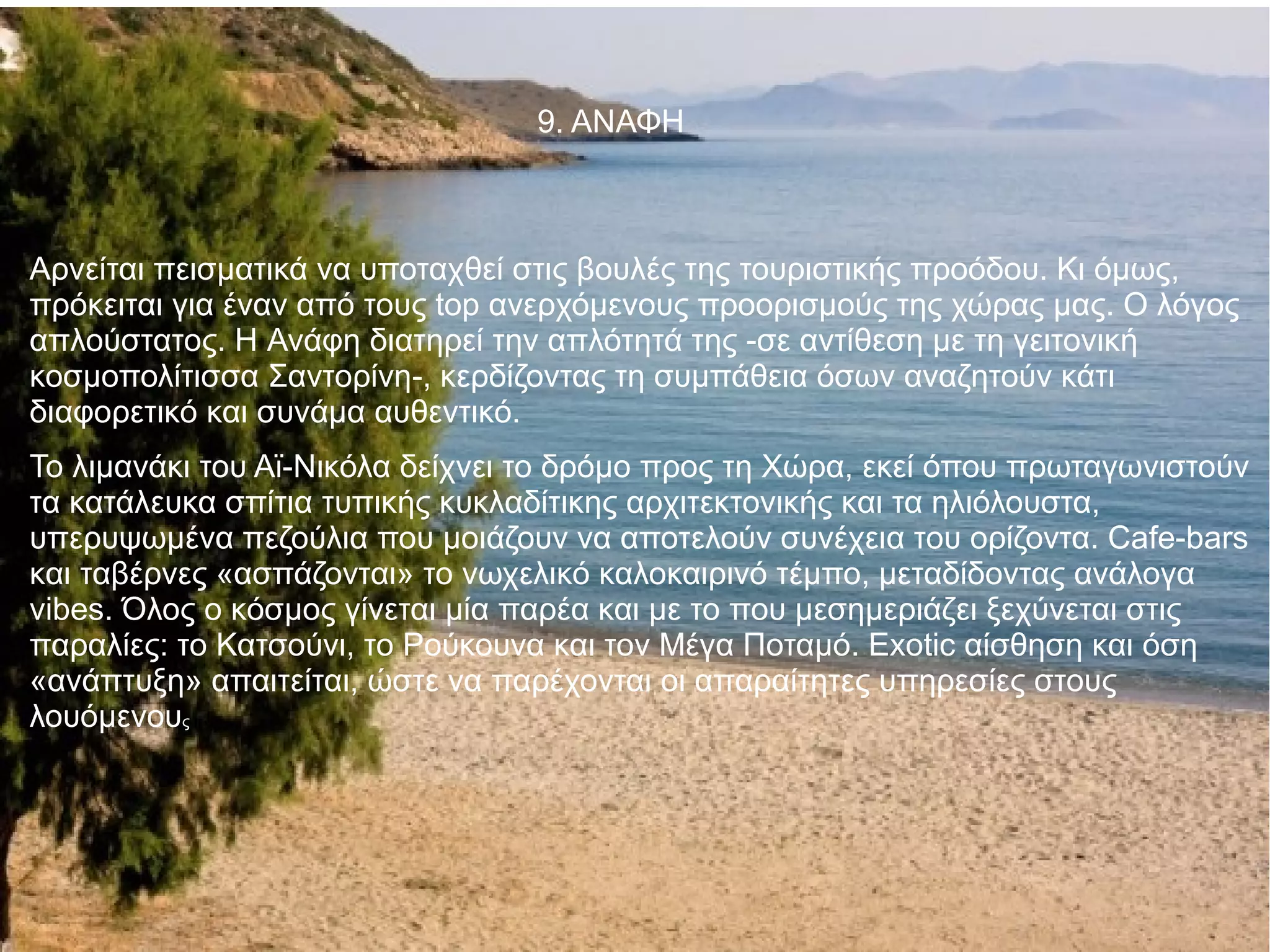 9. ΑΝΑΦΗ
Αρνείται πεισματικά να υποταχθεί στις βουλές της τουριστικής προόδου. Κι όμως,
πρόκειται για έναν από τους top ανερχόμενους προορισμούς της χώρας μας. Ο λόγος
απλούστατος. Η Ανάφη διατηρεί την απλότητά της -σε αντίθεση με τη γειτονική
κοσμοπολίτισσα Σαντορίνη-, κερδίζοντας τη συμπάθεια όσων αναζητούν κάτι
διαφορετικό και συνάμα αυθεντικό.
Το λιμανάκι του Αϊ-Νικόλα δείχνει το δρόμο προς τη Χώρα, εκεί όπου πρωταγωνιστούν
τα κατάλευκα σπίτια τυπικής κυκλαδίτικης αρχιτεκτονικής και τα ηλιόλουστα,
υπερυψωμένα πεζούλια που μοιάζουν να αποτελούν συνέχεια του ορίζοντα. Cafe-bars
και ταβέρνες «ασπάζονται» το νωχελικό καλοκαιρινό τέμπο, μεταδίδοντας ανάλογα
vibes. Όλος ο κόσμος γίνεται μία παρέα και με το που μεσημεριάζει ξεχύνεται στις
παραλίες: το Κατσούνι, το Ρούκουνα και τον Μέγα Ποταμό. Exotic αίσθηση και όση
«ανάπτυξη» απαιτείται, ώστε να παρέχονται οι απαραίτητες υπηρεσίες στους
λουόμενους
 