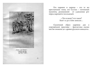 Его царевич и царица – это те же
крестьянские типы, его Салтан – потешный
мужичок, разинувший от удивления рот
перед царицей и молодицей:
« Что я вижу? что такое?
Как!» и дух в нжм занялся…
Сказочный образ царевны дан в
упрощжнной трактовке – фантастика сказки
как бы снижена до «древне-русского анекдота».
 