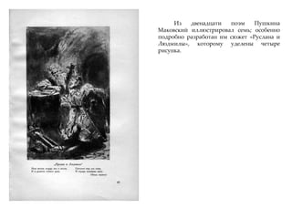 Из двенадцати поэм Пушкина
Маковский иллюстрировал семь; особенно
подробно разработан им сюжет «Руслана и
Людмилы», которому уделены четыре
рисунка.
 