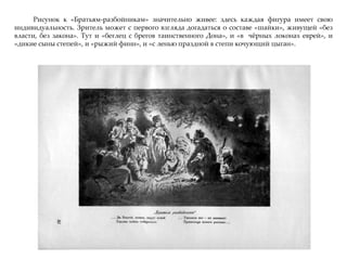 Рисунок к «Братьям-разбойникам» значительно живее: здесь каждая фигура имеет свою
индивидуальность. Зритель может с первого взгляда догадаться о составе «шайки», живущей «без
власти, без закона». Тут и «беглец с брегов таинственного Дона», и «в чжрных локонах еврей», и
«дикие сыны степей», и «рыжий финн», и «с ленью праздной в степи кочующий цыган».
 