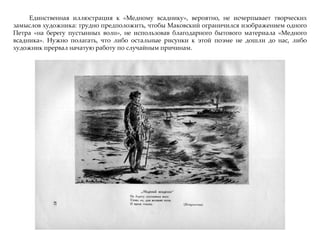 Единственная иллюстрация к «Медному всаднику», вероятно, не исчерпывает творческих
замыслов художника: трудно предположить, чтобы Маковский ограничился изображением одного
Петра «на берегу пустынных волн», не использовав благодарного бытового материала «Медного
всадника». Нужно полагать, что либо остальные рисунки к этой поэме не дошли до нас, либо
художник прервал начатую работу по случайным причинам.
 