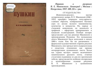 Пушкин в рисунках
В. Е. Маковского. Ленинград ; Москва :
Искусство, 1937. 109, [3] с. : рис.
ОТ ИЗДАТЕЛЬСТВА
Живописец-реалист, мастер
сатирического жанра, В. Е. Маковский (1846 -
1921) приобржл широкую популярность,
главным образом, изображением бытовых
сцен из жизни мелкого чиновничества,
купечества и мещанства. Но, наряду со
станковой живописью, он занимался и
графикой – офортным гравированием и
книжной иллюстрацией. Особый интерес
представляют для нас рисунки Маковского к
произведениям Пушкина. Эта пушкинская
сюита Маковского была исполнена в начале
1880-х годов. Как бы ни расценивать с
формально-художественной стороны рисунки
Маковского, они прежде всего содержательны
в сюжетном отношении как прямые
интерпретации пушкинского текста. Когда
вся страна чествует память величайшего
национального русского поэта, отмечая
столетнюю годовщину со дня его трагической
гибели, представляется особенно интересным
и целесообразным издание рисунков
В. Е. Маковского к пушкинским
произведениям.
 