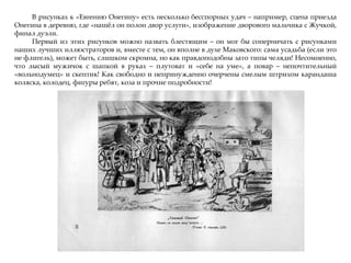 В рисунках к «Евгению Онегину» есть несколько бесспорных удач – например, сцена приезда
Онегина в деревню, где «нашжл он полон двор услуги», изображение дворового мальчика с Жучкой,
финал дуэли.
Первый из этих рисунков можно назвать блестящим – он мог бы соперничать с рисунками
наших лучших иллюстраторов и, вместе с тем, он вполне в духе Маковского: сама усадьба (если это
не флигель), может быть, слишком скромна, но как правдоподобны зато типы челяди! Несомненно,
что лысый мужичок с шапкой в руках – плутоват и «себе на уме», а повар – непочтительный
«вольнодумец» и скептик! Как свободно и непринужденно очерчены смелым штрихом карандаша
коляска, колодец, фигуры ребят, коза и прочие подробности!
 
