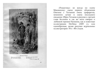 «Романтика» не всегда по плечу
Маковскому: сцена первого объяснения
Онегина с Татьяной очень трафаретна,
немногим лучше и сцена последнего
свидания. Образ Татьяны в рисунке к третьей
главе безличен и так же мало говорит о
любимой героине Пушкина, как и известные
иллюстрации Нотбека (1829 г.), или
однообразные, вялые рисунки журнальных
иллюстраторов 70-х – 80-х годов.
 
