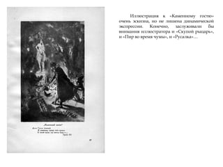 Иллюстрация к «Каменному гостю»
очень эскизна, но не лишена динамической
экспрессии. Конечно, заслуживали бы
внимания иллюстратора и «Скупой рыцарь»,
и «Пир во время чумы», и «Русалка»…
 