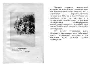 Бытовой характер иллюстраций
Маковского в значительной степени типичен
для иллюстраторов конца прошлого века –
художников передвижнического
направления. Обычно к иллюстрации они
подходили точно так же, как и к
произведению живописному, не учитывая
специфичности иллюстрируемого
литературного материала. Маковский свои
навыки бытописателя перенѐс и в работу над
иллюстрацией.
Вот почему пушкинская сюита
Маковского, представляя монографический
интерес, чрезвычайно интересна и для
выяснения путей развития русской
иллюстрации.
 